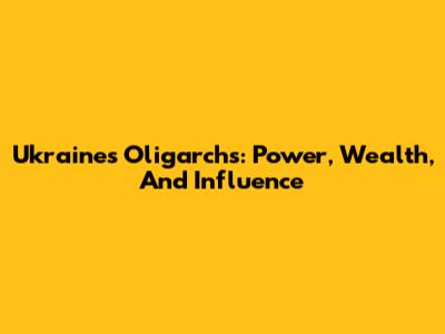 Ukraine's Oligarchs: Power, Wealth, And Influence