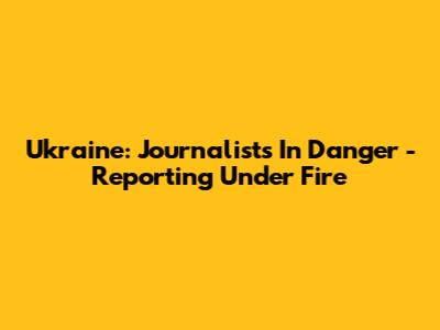 Ukraine: Journalists In Danger - Reporting Under Fire