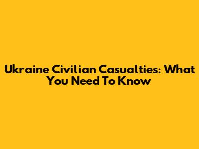 Ukraine Civilian Casualties: What You Need To Know