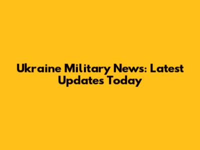 Ukraine Military News: Latest Updates Today