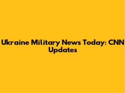 Ukraine Military News Today: CNN Updates