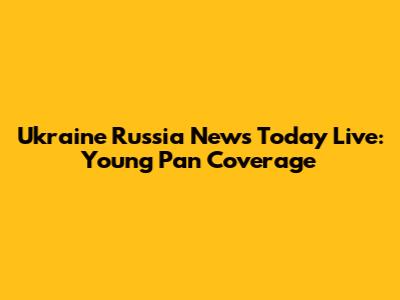 Ukraine Russia News Today Live: Young Pan Coverage