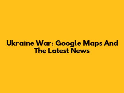 Ukraine War: Google Maps And The Latest News