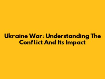 Ukraine War: Understanding The Conflict And Its Impact
