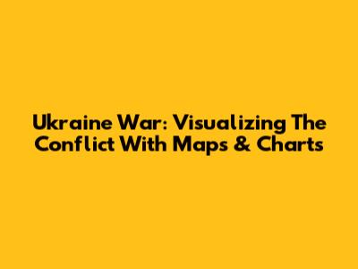 Ukraine War: Visualizing The Conflict With Maps & Charts