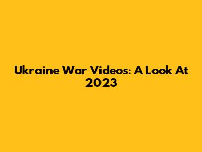 Ukraine War Videos: A Look At 2023