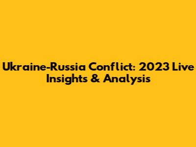 Ukraine-Russia Conflict: 2023 Live Insights & Analysis