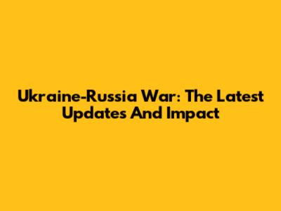 Ukraine-Russia War: The Latest Updates And Impact