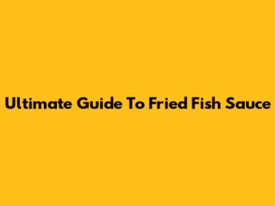 Ultimate Guide To Fried Fish Sauce