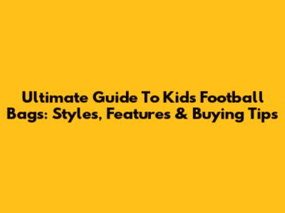 Ultimate Guide To Kids' Football Bags: Styles, Features & Buying Tips