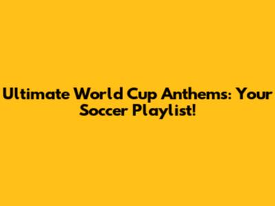 Ultimate World Cup Anthems: Your Soccer Playlist!