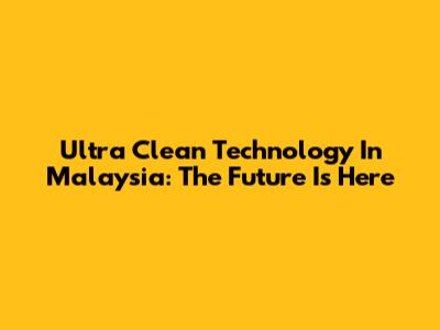 Ultra Clean Technology In Malaysia: The Future Is Here