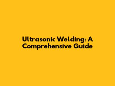 Ultrasonic Welding: A Comprehensive Guide