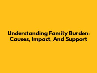 Understanding Family Burden: Causes, Impact, And Support