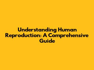 Understanding Human Reproduction: A Comprehensive Guide