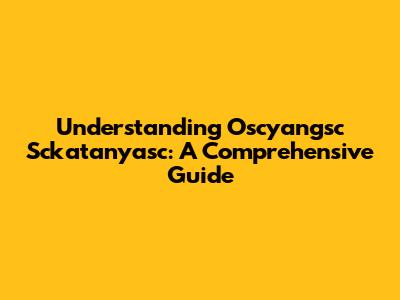 Understanding Oscyangsc Sckatanyasc: A Comprehensive Guide