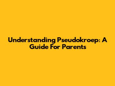 Understanding Pseudokroep: A Guide For Parents