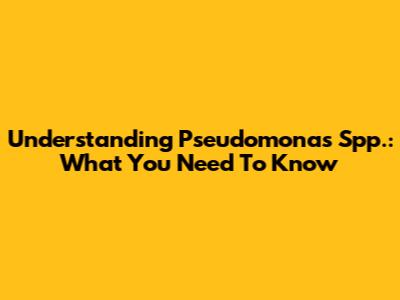 Understanding Pseudomonas Spp.: What You Need To Know