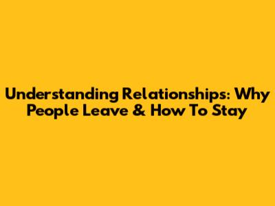 Understanding Relationships: Why People Leave & How To Stay
