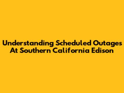 Understanding Scheduled Outages At Southern California Edison