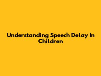 Understanding Speech Delay In Children