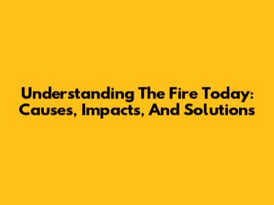 Understanding The Fire Today: Causes, Impacts, And Solutions