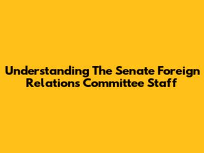 Understanding The Senate Foreign Relations Committee Staff