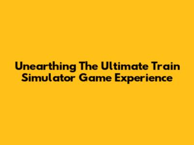 Unearthing The Ultimate Train Simulator Game Experience