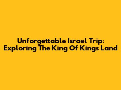 Unforgettable Israel Trip: Exploring The King Of Kings Land