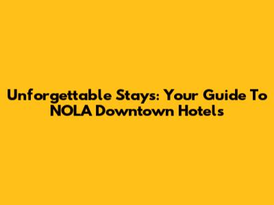 Unforgettable Stays: Your Guide To NOLA Downtown Hotels