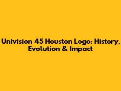 Univision 45 Houston Logo: History, Evolution & Impact