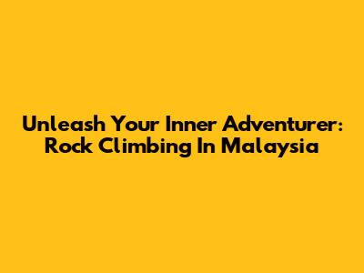 Unleash Your Inner Adventurer: Rock Climbing In Malaysia