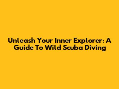 Unleash Your Inner Explorer: A Guide To Wild Scuba Diving