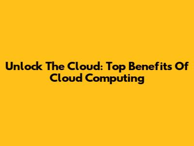 Unlock The Cloud: Top Benefits Of Cloud Computing