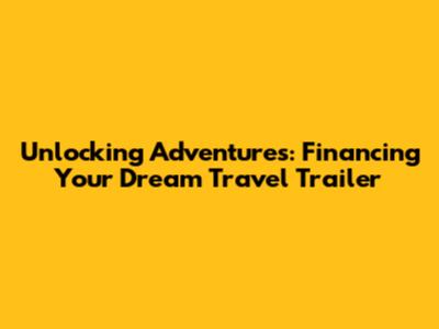 Unlocking Adventures: Financing Your Dream Travel Trailer