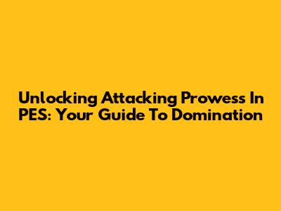 Unlocking Attacking Prowess In PES: Your Guide To Domination