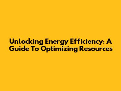 Unlocking Energy Efficiency: A Guide To Optimizing Resources