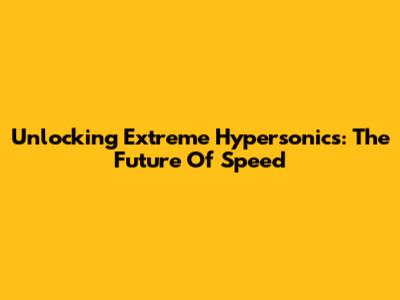 Unlocking Extreme Hypersonics: The Future Of Speed