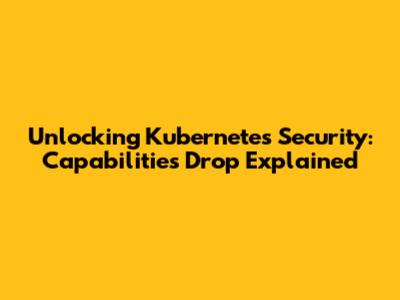 Unlocking Kubernetes Security: Capabilities Drop Explained
