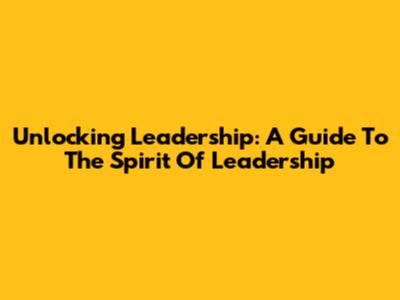 Unlocking Leadership: A Guide To The Spirit Of Leadership