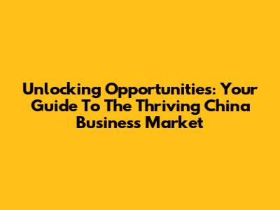 Unlocking Opportunities: Your Guide To The Thriving China Business Market