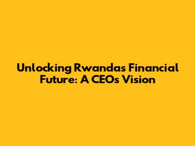 Unlocking Rwanda's Financial Future: A CEO's Vision