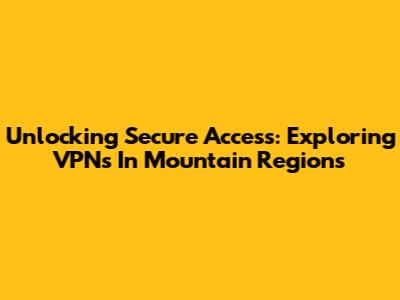Unlocking Secure Access: Exploring VPNs In Mountain Regions