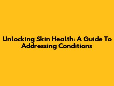 Unlocking Skin Health: A Guide To Addressing Conditions