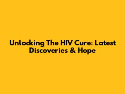 Unlocking The HIV Cure: Latest Discoveries & Hope