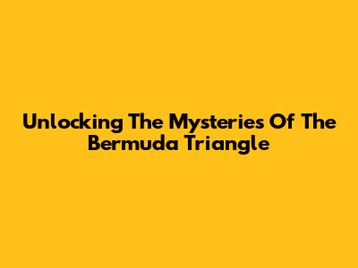 Unlocking The Mysteries Of The Bermuda Triangle