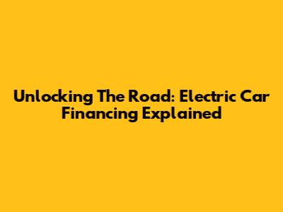 Unlocking The Road: Electric Car Financing Explained