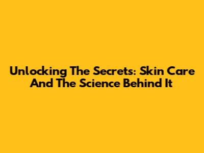 Unlocking The Secrets: Skin Care And The Science Behind It