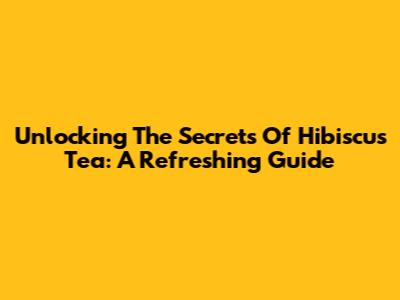 Unlocking The Secrets Of Hibiscus Tea: A Refreshing Guide