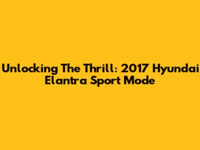 Unlocking The Thrill: 2017 Hyundai Elantra Sport Mode